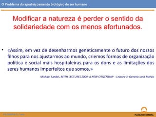 • «Assim, em vez de desenharmos geneticamente o futuro dos nossos
filhos para nos ajustarmos ao mundo, criemos formas de organização
política e social mais hospitaleiras para os dons e as limitações dos
seres humanos imperfeitos que somos.»
Michael Sandel, REITH LECTURES 2009: A NEW CITIZENSHIP - Lecture 3: Genetics and Morals
O Problema do aperfeiçoamento biológico do ser humano
FILOSOFIA 11.º ano
Modificar a natureza é perder o sentido da
solidariedade com os menos afortunados.
 