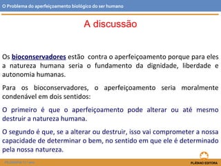 A discussão
Os bioconservadores estão contra o aperfeiçoamento porque para eles
a natureza humana seria o fundamento da dignidade, liberdade e
autonomia humanas.
Para os bioconservadores, o aperfeiçoamento seria moralmente
condenável em dois sentidos:
O primeiro é que o aperfeiçoamento pode alterar ou até mesmo
destruir a natureza humana.
O segundo é que, se a alterar ou destruir, isso vai comprometer a nossa
capacidade de determinar o bem, no sentido em que ele é determinado
pela nossa natureza.
O Problema do aperfeiçoamento biológico do ser humano
FILOSOFIA 11.º ano
 