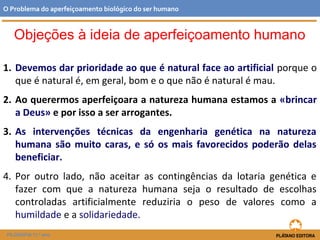 Objeções à ideia de aperfeiçoamento humano
1. Devemos dar prioridade ao que é natural face ao artificial porque o
que é natural é, em geral, bom e o que não é natural é mau.
2. Ao querermos aperfeiçoara a natureza humana estamos a «brincar
a Deus» e por isso a ser arrogantes.
3. As intervenções técnicas da engenharia genética na natureza
humana são muito caras, e só os mais favorecidos poderão delas
beneficiar.
4. Por outro lado, não aceitar as contingências da lotaria genética e
fazer com que a natureza humana seja o resultado de escolhas
controladas artificialmente reduziria o peso de valores como a
humildade e a solidariedade.
O Problema do aperfeiçoamento biológico do ser humano
FILOSOFIA 11.º ano
 