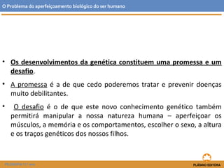 • Os desenvolvimentos da genética constituem uma promessa e um
desafio.
• A promessa é a de que cedo poderemos tratar e prevenir doenças
muito debilitantes.
• O desafio é o de que este novo conhecimento genético também
permitirá manipular a nossa natureza humana – aperfeiçoar os
músculos, a memória e os comportamentos, escolher o sexo, a altura
e os traços genéticos dos nossos filhos.
O Problema do aperfeiçoamento biológico do ser humano
FILOSOFIA 11.º ano
 