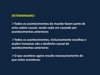 DETERMINISMO:

Todos os acontecimentos do mundo fazem parte de
uma cadeia causal, sendo cada um causado por
acontecimentos anteriores

Todos os acontecimentos, inclusivamente escolhas e
acções humanas são o desfecho causal de
acontecimentos anteriores

O que acontece agora resulta necessariamente do
que antes aconteceu
 