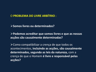 O PROBLEMA DO LIVRE ARBÍTRIO :


Somos livres ou determinados?

Podemos acreditar que somos livres e que as nossas
acções são causalmente determinadas?

Como compatibilizar a crença de que todos os
acontecimentos, incluindo as acções, são causalmente
determinados, segundo as leis da natureza, com a
crença de que o Homem é livre e responsável pelas
acções?
 