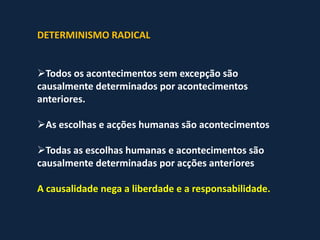 DETERMINISMO RADICAL


Todos os acontecimentos sem excepção são
causalmente determinados por acontecimentos
anteriores.

As escolhas e acções humanas são acontecimentos

Todas as escolhas humanas e acontecimentos são
causalmente determinadas por acções anteriores

A causalidade nega a liberdade e a responsabilidade.
 
