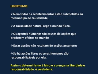 LIBERTISMO:

Nem todos os acontecimentos estão submetidos ao
mesmo tipo de causalidade,

A causalidade natural rege o mundo físico.

Os agentes humanos são causas de acções que
produzem efeitos no mundo

Essas acções não resultam de acções anteriores

Se há acções livres os seres humanos são
responsabilizáveis por elas

Assim o determinismo é falso e a crença na liberdade e
responsabilidade é verdadeira.
 