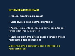 DETERMINISMO MODERADO

Todas as acções têm uma causa

Essas causas ou são externas ou internas

Agimos livremente quando não somos coagidos por
forças exteriores ou interiores

Somos causalmente determinados e também livres e
responsáveis pelo que fazemos

O determinismo é compatível com a liberdade e a
responsabilidade
 