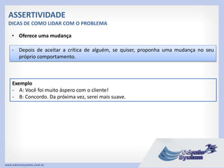 ASSERTIVIDADE
DICAS DE COMO LIDAR COM O PROBLEMA
• Oferece uma mudança
- Depois de aceitar a crítica de alguém, se quiser, proponha uma mudança no seu
próprio comportamento.
Exemplo
- A: Você foi muito áspero com o cliente!
- B: Concordo. Da próxima vez, serei mais suave.
 