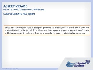 ASSERTIVIDADE
DICAS DE COMO LIDAR COM O PROBLEMA
Cerca de 70% daquilo que o receptor percebe da mensagem é fornecido através do
comportamento não verbal do emissor – a linguagem corporal adequada confirma e
sublinha o que se diz, pelo que deve ser concordante com o conteúdo da mensagem.
COMPORTAMENTO NÃO VERBAL
 