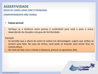 ASSERTIVIDADE
DICAS DE COMO LIDAR COM O PROBLEMA
• Espaço pessoal
- Verfique se a distância entre pessoa é confortável para você e para o outro,
dependendo da situação e do grau de familiaridade.
Exemplo
- Se percebe que a altura do outro te coloca em desvantagam, sugere que ambos se
sentem para falar. No caso da clínica, você pode se levantar para tentar ficar na
mesma altura.
- Ao invés de falar com o cliente à distancia, procure se aproximar dele.
COMPORTAMENTO NÃO VERBAL
 