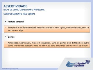 ASSERTIVIDADE
DICAS DE COMO LIDAR COM O PROBLEMA
• Postura corporal
- Busque ficar de forma estável, mas descontraída. Nem rigido, nem desleixado, sem se
escorar em algo.
COMPORTAMENTO NÃO VERBAL
• Gestos
- Autênticos. Expressivos, mas sem exageiros. Evite os gestos que distraiam o outro
como roer unhas, colocar a mão na frente da boca enquanto fala ou cruzar os braços.
 