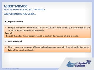 ASSERTIVIDADE
DICAS DE COMO LIDAR COM O PROBLEMA
• Expressão facial
- Busque manter uma expressão facial concordante com aquilo que quer dizer e com
os sentimentos que está expressando.
Exemplo
- Se está dizendo: - É um prazer atendê-lo senhor. Demonstre alegria e sorria.
COMPORTAMENTO NÃO VERBAL
• Contato visual
- Direto, mas sem excessos. Olhe no olho da pessoa, mas não fique olhando fixamente.
Evite olhar com hostilidade.
 