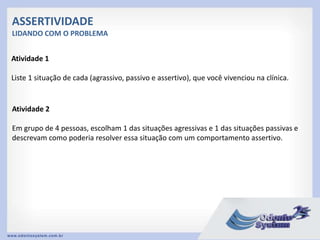 ASSERTIVIDADE
LIDANDO COM O PROBLEMA
Atividade 1
Liste 1 situação de cada (agrassivo, passivo e assertivo), que você vivenciou na clínica.
Atividade 2
Em grupo de 4 pessoas, escolham 1 das situações agressivas e 1 das situações passivas e
descrevam como poderia resolver essa situação com um comportamento assertivo.
 