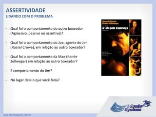 ASSERTIVIDADE
LIDANDO COM O PROBLEMA
- Qual foi o comportamento do outro boxeador
(Agressivo, passivo ou assertivo)?
- Qual foi o comportamento do Joe, agente do Jim
(Russel Crowe), em relação ao outro boxeador?
- Qual foi o comportamento da Mae (Renèe
Zellweger) em relação ao outro boxeador?
- E comportamento do Jim?
- No lugar dele o que você faria?
 