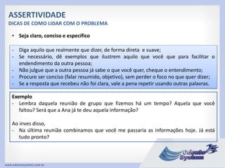 ASSERTIVIDADE
DICAS DE COMO LIDAR COM O PROBLEMA
• Seja claro, conciso e específico
- Diga aquilo que realmente que dizer, de forma direta e suave;
- Se necessário, dê exemplos que ilustrem aquilo que você que para facilitar o
endendimento da outra pessoa;
- Não julgue que a outra pessoa já sabe o que você quer, cheque o entendimento;
- Procure ser conciso (falar resumido, objetivo), sem perder o foco no que quer dizer;
- Se a resposta que recebeu não foi clara, vale a pena repetir usando outras palavras.
Exemplo
- Lembra daquela reunião de grupo que fizemos há um tempo? Aquela que você
faltou? Será que a Ana já te deu aquela informação?
Ao inves disso,
- Na última reunião combinamos que você me passaria as informações hoje. Já está
tudo pronto?
 