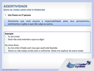 ASSERTIVIDADE
DICAS DE COMO LIDAR COM O PROBLEMA
• Use frases na 1ª pessoa
- Demonstra que você assume a responsabilidade pelos teus pensamentos,
sentimentos e ações e que não culpa os outros.
Exemplo
- Tu me irrita!
- Você não está entendo o que eu digo!
Ao inves disso,
- Eu me sinto irritado com isso que você está fazendo.
- Talvez eu não esteja sendo claro o suficiente. Deixe-me explicar de outro modo.
 