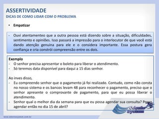 ASSERTIVIDADE
DICAS DE COMO LIDAR COM O PROBLEMA
• Empatizar
- Ouvi atentamenteo que a outra pessoa está dizendo sobre a situação, dificuldades,
sentimento e opiniões. Isso passará a impressão para o interlocutor de que você está
dando atenção genuina para ele e o considera importante. Essa postura gera
confiança e cria constrói compreensão entre os dois.
Exemplo
- O senhor precisa apresentar o boleto para liberar o atendimento.
- Só teremos data disponível para daqui a 15 dias senhor.
Ao inves disso,
- Eu compreendo senhor que o pagamento já foi realizado. Contudo, como não consta
no nosso sistema e os bancos levam 48 para reconhecer o pagamento, preciso que o
senhor apresente o comprovante de pagamento, para que eu possa liberar o
atendimento.
- Senhor qual o melhor dia da semana para que eu possa agendar sua consulta? Posso
agendar então no dia 15 de abril?
 