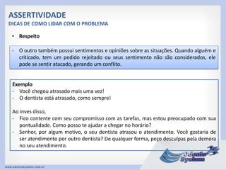 ASSERTIVIDADE
DICAS DE COMO LIDAR COM O PROBLEMA
• Respeito
- O outro também possui sentimentos e opiniões sobre as situações. Quando alguém e
criticado, tem um pedido rejeitado ou seus sentimento não são considerados, ele
pode se sentir atacado, gerando um conflito.
Exemplo
- Você chegou atrasado mais uma vez!
- O dentista está atrasado, como sempre!
Ao inves disso,
- Fico contente com seu compromisso com as tarefas, mas estou preocupado com sua
pontualidade. Como posso te ajudar a chegar no horário?
- Senhor, por algum motivo, o seu dentista atrasou o atendimento. Você gostaria de
ser atendimento por outro dentista? De qualquer forma, peço desculpas pela demora
no seu atendimento.
 