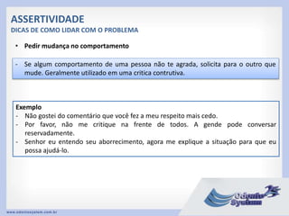 ASSERTIVIDADE
DICAS DE COMO LIDAR COM O PROBLEMA
• Pedir mudança no comportamento
- Se algum comportamento de uma pessoa não te agrada, solicita para o outro que
mude. Geralmente utilizado em uma critica contrutiva.
Exemplo
- Não gostei do comentário que você fez a meu respeito mais cedo.
- Por favor, não me critique na frente de todos. A gende pode conversar
reservadamente.
- Senhor eu entendo seu aborrecimento, agora me explique a situação para que eu
possa ajudá-lo.
 