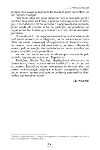 O PROBLEMA DO SER
%
sempre mais elevado; mas uma lei assim só pode concretizar-se
por nossos esforços.
Para fazer obra útil, para cooperar com a evolução geral e
recolher dela todos os frutos, é preciso antes aprender a distin-
guir, a reconhecer a razão, a causa e o objetivo dessa evolução,
saber aonde ela conduz, a fim de participar, na plenitude das
forças e das faculdades que dormem em nós, dessa ascensão
grandiosa.
Nosso dever é o de traçar o caminho à humanidade futura da
qual ainda faremos parte integrante, como nos ensina a comu-
nhão das almas, a revelação dos grandes instrutores invisíveis,
do mesmo modo que a natureza ensina, por suas milhares de
vozes e pela renovação eterna de todas as coisas, àqueles que
sabem estudá-la e compreendê-la.
Vamos rumo ao futuro, rumo à vida sempre renascente, pelo
caminho imenso que nos abre o Espiritismo!
Tradições, ciências, filosofias, religiões, iluminai-vos com uma
chama nova; sacudi vossos velhos sudários* e as cinzas que
os cobrem. Escutai as vozes reveladoras do túmulo, elas nos
trazem uma renovação do pensamento com os segredos do além,
que o homem tem necessidade de conhecer para melhor viver,
melhor agir e melhor morrer!
LÉON DENIS
* Sudário: espécie de lençol com o qual antigamente se envolviam os corpos dos mortos
para o sepultamento. Mortalha (N.E.).
 