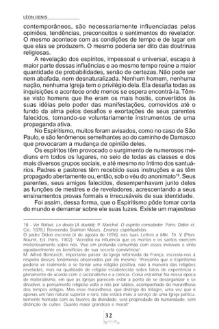 LÉON DENIS
!
contemporâneos, são necessariamente influenciadas pelas
opiniões, tendências, preconceitos e sentimentos do revelador.
O mesmo acontece com as condições de tempo e de lugar em
que elas se produzem. O mesmo poderia ser dito das doutrinas
religiosas.
A revelação dos espíritos, impessoal e universal, escapa à
maior parte dessas influências e ao mesmo tempo reúne a maior
quantidade de probabilidades, senão de certezas. Não pode ser
nem abafada, nem desnaturalizada. Nenhum homem, nenhuma
nação, nenhuma Igreja tem o privilégio dela. Ela desafia todas as
inquisições e acontece onde menos se espera encontrá-la.Têm-
se visto homens que lhe eram os mais hostis, convertidos às
suas idéias pelo poder das manifestações, comovidos até o
fundo da alma pelos desafios e exortações de seus parentes
falecidos, tornando-se voluntariamente instrumentos de uma
propaganda ativa.
No Espiritismo, muitos foram avisados, como no caso de São
Paulo, e são fenômenos semelhantes ao do caminho de Damasco
que provocaram a mudança de opinião deles.
Os espíritos têm provocado o surgimento de numerosos mé-
diuns em todos os lugares, no seio de todas as classes e dos
mais diversos grupos sociais, e até mesmo no íntimo dos santuá-
rios. Padres e pastores têm recebido suas instruções e as têm
propagado abertamente ou, então, sob o véu do anonimato18
.Seus
parentes, seus amigos falecidos, desempenhavam junto deles
as funções de mestres e de reveladores, acrescentando a seus
ensinamentos provas formais e irrecusáveis de sua identidade.
Foi assim, dessa forma, que o Espiritismo pôde tomar conta
do mundo e derramar sobre ele suas luzes. Existe um majestoso
18 - Ver Rafael. Le doute (A dúvida); P. Marchal. O espírito consolador. Paris: Didier et.
Cie. 1878.) Reverendo Stainton Moses, Ensinos espiritualistas.
O padre Didon escrevia (4 de agosto de 1876), nas suas Lettres a Mlle. Th. V. (Plon-
Nourrit, Ed. Paris, 1902): “Acredito na influência que os mortos e os santos exercem
misteriosamente sobre nós. Vivo em profunda comunhão com esses invisíveis e sinto
agradavelmente os benefícios de sua secreta convivência”.
M. Alfred Benézech, importante pastor da Igreja reformada da França, escrevia-nos à
respeito desses fenômenos observados por ele mesmo: “Pressinto que o Espiritismo
poderia vir realmente a se tornar uma religião positiva, não à maneira das religiões
reveladas, mas na qualidade de religião estabelecida sobre fatos de experiência e
plenamente de acordo com o racionalismo e a ciência. Coisa estranha! Na nossa época
de materialismo, em que as Igrejas parecem estar a ponto de se desorganizar e se
dissolver, o pensamento religioso volta a nós por sábios, acompanhado do maravilhoso
dos tempos antigos. Mas esse maravilhoso, que distingo do milagre, uma vez que é
apenas um fato natural superior e raro, não estará mais a serviço de uma Igreja particu-
larmente honrada com os favores da divindade; será propriedade da humanidade, sem
distinção de cultos. Quanto maior grandeza e moral!”
 