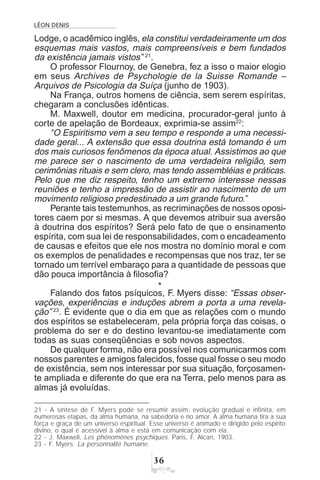 LÉON DENIS
!$
Lodge, o acadêmico inglês, ela constitui verdadeiramente um dos
esquemas mais vastos, mais compreensíveis e bem fundados
da existência jamais vistos” 21
.
O professor Flournoy, de Genebra, fez a isso o maior elogio
em seus Archives de Psychologie de la Suisse Romande –
Arquivos de Psicologia da Suíça (junho de 1903).
Na França, outros homens de ciência, sem serem espíritas,
chegaram a conclusões idênticas.
M. Maxwell, doutor em medicina, procurador-geral junto à
corte de apelação de Bordeaux, exprimia-se assim22
:
“O Espiritismo vem a seu tempo e responde a uma necessi-
dade geral... A extensão que essa doutrina está tomando é um
dos mais curiosos fenômenos da época atual. Assistimos ao que
me parece ser o nascimento de uma verdadeira religião, sem
cerimônias rituais e sem clero, mas tendo assembléias e práticas.
Pelo que me diz respeito, tenho um extremo interesse nessas
reuniões e tenho a impressão de assistir ao nascimento de um
movimento religioso predestinado a um grande futuro.”
Perante tais testemunhos, as recriminações de nossos oposi-
tores caem por si mesmas. A que devemos atribuir sua aversão
à doutrina dos espíritos? Será pelo fato de que o ensinamento
espírita, com sua lei de responsabilidades, com o encadeamento
de causas e efeitos que ele nos mostra no domínio moral e com
os exemplos de penalidades e recompensas que nos traz, ter se
tornado um terrível embaraço para a quantidade de pessoas que
dão pouca importância à filosofia?
*
Falando dos fatos psíquicos, F. Myers disse: “Essas obser-
vações, experiências e induções abrem a porta a uma revela-
ção” 23
. É evidente que o dia em que as relações com o mundo
dos espíritos se estabeleceram, pela própria força das coisas, o
problema do ser e do destino levantou-se imediatamente com
todas as suas conseqüências e sob novos aspectos.
De qualquer forma, não era possível nos comunicarmos com
nossos parentes e amigos falecidos, fosse qual fosse o seu modo
de existência, sem nos interessar por sua situação, forçosamen-
te ampliada e diferente do que era na Terra, pelo menos para as
almas já evoluídas.
21 - A síntese de F. Myers pode se resumir assim: evolução gradual e infinita, em
numerosas etapas, da alma humana, na sabedoria e no amor. A alma humana tira a sua
força e graça de um universo espiritual. Esse universo é animado e dirigido pelo espírito
divino, o qual é acessível à alma e está em comunicação com ela.
22 - J. Maxwell, Les phénomènes psychiques. Paris, F. Alcan, 1903.
23 - F. Myers. La personnalité humaine.
 