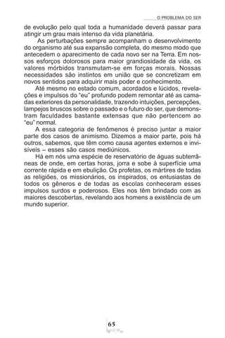 O PROBLEMA DO SER
$#
de evolução pelo qual toda a humanidade deverá passar para
atingir um grau mais intenso da vida planetária.
As perturbações sempre acompanham o desenvolvimento
do organismo até sua expansão completa, do mesmo modo que
antecedem o aparecimento de cada novo ser na Terra. Em nos-
sos esforços dolorosos para maior grandiosidade da vida, os
valores mórbidos transmutam-se em forças morais. Nossas
necessidades são instintos em união que se concretizam em
novos sentidos para adquirir mais poder e conhecimento.
Até mesmo no estado comum, acordados e lúcidos, revela-
ções e impulsos do “eu” profundo podem remontar até as cama-
das exteriores da personalidade, trazendo intuições, percepções,
lampejos bruscos sobre o passado e o futuro do ser, que demons-
tram faculdades bastante extensas que não pertencem ao
“eu” normal.
A essa categoria de fenômenos é preciso juntar a maior
parte dos casos de animismo. Dizemos a maior parte, pois há
outros, sabemos, que têm como causa agentes externos e invi-
síveis – esses são casos mediúnicos.
Há em nós uma espécie de reservatório de águas subterrâ-
neas de onde, em certas horas, jorra e sobe à superfície uma
corrente rápida e em ebulição. Os profetas, os mártires de todas
as religiões, os missionários, os inspirados, os entusiastas de
todos os gêneros e de todas as escolas conheceram esses
impulsos surdos e poderosos. Eles nos têm brindado com as
maiores descobertas, revelando aos homens a existência de um
mundo superior.
 