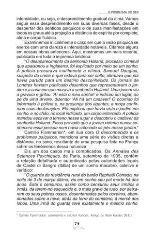 O PROBLEMA DO SER
%#
intensidade, ou seja, o desprendimento gradual da alma. Vamos
seguir esse desprendimento em suas diversas fases, desde o
despertar dos sentidos psíquicos e de suas manifestações em
todos os graus até a projeção a distância do espírito por completo,
alma e corpo fluídico.
Examinemos inicialmente o caso em que a visão psíquica se
exerce com uma clareza e intensidade notáveis. Citamos alguns
em nossas obras anteriores. Aqui, mostramos um mais recente,
publicado em toda a imprensa londrina:
“O desaparecimento da senhorita Holland, processo criminal
que apaixonou a Inglaterra, foi explicado por meio de um sonho.
A polícia procurava inutilmente a vítima. Samuel Douglas,
suspeito do crime e que estava para ser solto, afirmava que ela
havia partido para um destino desconhecido. Os jornais de
Londres haviam publicado desenhos que representavam o jar-
dim e a casa em que morava a senhorita Holland. Uma jovem viu
a gravura e gritou: ‘Aí está o meu sonho!’ e indicou um lugar, ao
pé de uma árvore, dizendo: ‘Ali há um cadáver!’ O ocorrido foi
informado à polícia e, na presença dos agentes, a moça confir-
mou suas declarações. Ela explicou que havia visto o jardim em
sonho, e no chão, no local indicado, um corpo enterrado.A polícia
mandou escavar o terreno nesse lugar e descobriu o cadáver da
senhorita Holland. Ficou provado que a jovem vidente nunca co-
nhecera essa pessoa nem havia colocado os pés nesse jardim.”
Camille Flammarion*, em sua obra O desconhecido e os
problemas psíquicos, menciona uma série de visões diretas a
distância, no sono, resultante de uma pesquisa feita na França
sobre os fenômenos dessa natureza.
Eis um dos casos mais complicados. Os Annales des
Sciences Psychiques, de Paris, setembro de 1905, contém
a relação detalhada e autenticada pelas autoridades legais
de Castel di Sangro (Itália) de um sonho macabro, coletivo e
verídico:
“O guarda da residência rural do barão Raphaël Corrado, na
noite de 3 de março último, viu em sonho seu pai morto há dez
anos. Este o censurou, assim como censurou seus irmãos e
irmãs, de terem-no esquecido e, o mais grave de tudo, por deixa-
rem os seus pobres ossos, desenterrados pelos coveiros, aban-
donados sobre a neve, atrás da torre do cemitério, à mercê dos
lobos. Uma irmã do guarda teve exatamente o mesmo sonho.
* Camille Flammarion: astrônomo e escritor francês. Amigo de Allan Kardec (N.E.).
 
