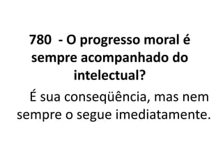 780 - O progresso moral é
sempre acompanhado do
intelectual?
• _ É sua conseqüência, mas nem
sempre o segue imediatamente.
• LEONARDO PEREIRA
 