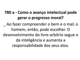 780 a - Como o avanço intelectual pode
gerar o progresso moral?
_ Ao fazer compreender o bem e o mal; o
homem, então, pode escolher. O
desenvolvimento do livre-arbítrio segue o
da inteligência e aumenta a
responsabilidade dos seus atos.
• LEONARDO PEREIRA
 