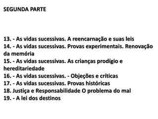 SEGUNDA PARTE
13. - As vidas sucessivas. A reencarnação e suas leis
14. - As vidas sucessivas. Provas experimentais. Renovação
da memória
15. - As vidas sucessivas. As crianças prodígio e
hereditariedade
16. - As vidas sucessivas. - Objeções e críticas
17. - As vidas sucessivas. Provas históricas
18. Justiça e Responsabilidade O problema do mal
19. - A lei dos destinos
 