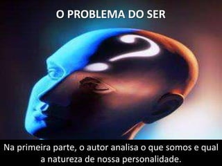 O PROBLEMA DO SER
Na primeira parte, o autor analisa o que somos e qual
a natureza de nossa personalidade.
 