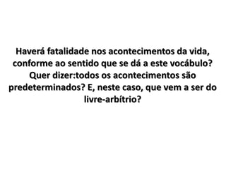 Haverá fatalidade nos acontecimentos da vida,
conforme ao sentido que se dá a este vocábulo?
Quer dizer:todos os acontecimentos são
predeterminados? E, neste caso, que vem a ser do
livre-arbítrio?
 