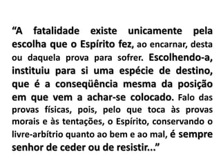 “A fatalidade existe unicamente pela
escolha que o Espírito fez, ao encarnar, desta
ou daquela prova para sofrer. Escolhendo-a,
instituiu para si uma espécie de destino,
que é a conseqüência mesma da posição
em que vem a achar-se colocado. Falo das
provas físicas, pois, pelo que toca às provas
morais e às tentações, o Espírito, conservando o
livre-arbítrio quanto ao bem e ao mal, é sempre
senhor de ceder ou de resistir...”
 