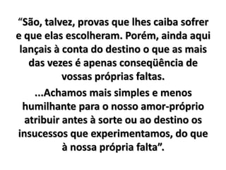 “São, talvez, provas que lhes caiba sofrer
e que elas escolheram. Porém, ainda aqui
lançais à conta do destino o que as mais
das vezes é apenas conseqüência de
vossas próprias faltas.
...Achamos mais simples e menos
humilhante para o nosso amor-próprio
atribuir antes à sorte ou ao destino os
insucessos que experimentamos, do que
à nossa própria falta”.
 