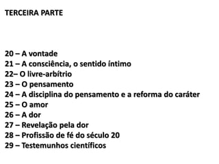 TERCEIRA PARTE
20 – A vontade
21 – A consciência, o sentido íntimo
22– O livre-arbítrio
23 – O pensamento
24 – A disciplina do pensamento e a reforma do caráter
25 – O amor
26 – A dor
27 – Revelação pela dor
28 – Profissão de fé do século 20
29 – Testemunhos científicos
 