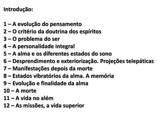 Introdução:
1 – A evolução do pensamento
2 – O critério da doutrina dos espíritos
3 – O problema do ser
4 – A personalidade integral
5 – A alma e os diferentes estados do sono
6 – Desprendimento e exteriorização. Projeções telepáticas
7 – Manifestações depois da morte
8 – Estados vibratórios da alma. A memória
9 – Evolução e finalidade da alma
10 – A morte
11 – A vida no além
12 – As missões, a vida superior
 