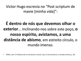 Victor Hugo escrevia no “Post scriptum de
mavie [minha vida]”:
É dentro de nós que devemos olhar o
exterior... Inclinando-nos sobre este poço, o
nosso espírito, avistamos, a uma
distância de abismo, em estreito círculo, o
mundo imenso.
• DENIS, Léon. O Problema do ser do destino e da dor. Cap. 21 (A consciência. O sentido íntimo), p. 321.
 