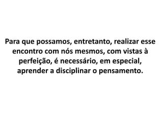 Para que possamos, entretanto, realizar esse
encontro com nós mesmos, com vistas à
perfeição, é necessário, em especial,
aprender a disciplinar o pensamento.
 