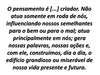 O pensamento é [...] criador. Não
atua somente em roda de nós,
influenciando nossos semelhantes
para o bem ou para o mal; atua
principalmente em nós; gera
nossas palavras, nossas ações e,
com ele, construímos, dia a dia, o
edifício grandioso ou miserável de
nossa vida presente e futura.
 