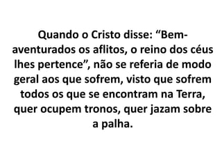 Quando o Cristo disse: “Bem-
aventurados os aflitos, o reino dos céus
lhes pertence”, não se referia de modo
geral aos que sofrem, visto que sofrem
todos os que se encontram na Terra,
quer ocupem tronos, quer jazam sobre
a palha.
 