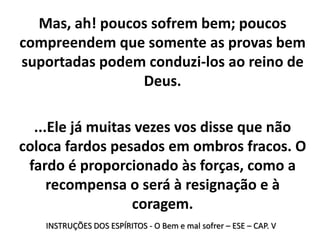 INSTRUÇÕES DOS ESPÍRITOS - O Bem e mal sofrer – ESE – CAP. V
Mas, ah! poucos sofrem bem; poucos
compreendem que somente as provas bem
suportadas podem conduzi-los ao reino de
Deus.
...Ele já muitas vezes vos disse que não
coloca fardos pesados em ombros fracos. O
fardo é proporcionado às forças, como a
recompensa o será à resignação e à
coragem.
 