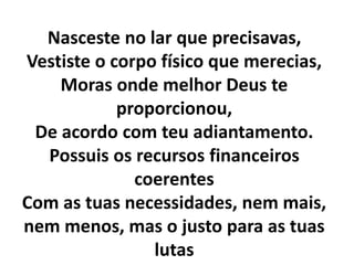 Nasceste no lar que precisavas,
Vestiste o corpo físico que merecias,
Moras onde melhor Deus te
proporcionou,
De acordo com teu adiantamento.
Possuis os recursos financeiros
coerentes
Com as tuas necessidades, nem mais,
nem menos, mas o justo para as tuas
lutas
 