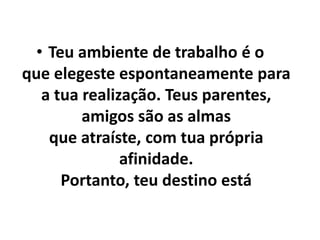 • Teu ambiente de trabalho é o
que elegeste espontaneamente para
a tua realização. Teus parentes,
amigos são as almas
que atraíste, com tua própria
afinidade.
Portanto, teu destino está
 