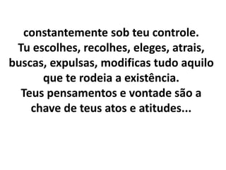 constantemente sob teu controle.
Tu escolhes, recolhes, eleges, atrais,
buscas, expulsas, modificas tudo aquilo
que te rodeia a existência.
Teus pensamentos e vontade são a
chave de teus atos e atitudes...
 