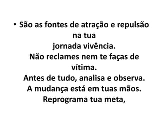 • São as fontes de atração e repulsão
na tua
jornada vivência.
Não reclames nem te faças de
vítima.
Antes de tudo, analisa e observa.
A mudança está em tuas mãos.
Reprograma tua meta,
 