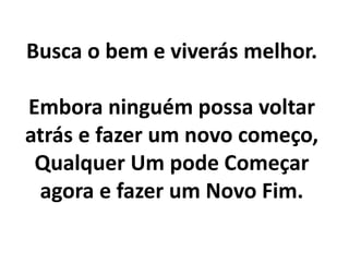 Busca o bem e viverás melhor.
Embora ninguém possa voltar
atrás e fazer um novo começo,
Qualquer Um pode Começar
agora e fazer um Novo Fim.
 