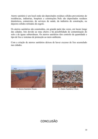 Aterro sanitário é um local onde são depositados resíduos sólidos provenientes de
residências, indústrias, hospitais e construções.Nele são depositados resíduos
domésticos, comerciais, de serviços de saúde, da indústria de construção, ou
dejectos sólidos retirados do esgoto.
Os aterros sanitários são construídos, em grande parte das vezes, em locais longe
das cidades. Isto devido ao mau cheiro e há possibilidade de contaminação do
solo e de águas subterrâneas. Os aterros sanitários têm controlo da quantidade e
tipo de lixo e sistemas de protecção ao meio ambiente.
Com a criação de aterros sanitários deixou de haver excesso de lixo acumulado
nas cidades.

7- Aterro Sanitário Vazio

8- Aterro Sanitário Cheio

CONCLUSÃO
10

 