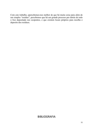 Com este trabalho, apercebemos-nos melhor de que há muita coisa para além de
um simples “resíduo”, percebemos que há um grande processo por detrás de todo
o lixo depositado nos ecopontos, e que existem locais próprios para recolha e
deposito dos resíduos.

BIBLIOGRAFIA
11

 