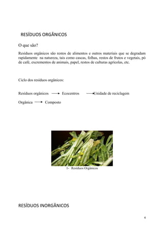 RESÍDUOS ORGÂNICOS
O que são?
Resíduos orgânicos são restos de alimentos e outros materiais que se degradam
rapidamente na natureza, tais como cascas, folhas, restos de frutos e vegetais, pó
de café, excrementos de animais, papel, restos de culturas agrícolas, etc.

Ciclo dos resíduos orgânicos:
Resíduos orgânicos
Orgânica

Ecocentros

Unidade de reciclagem

Composto

1- Resíduos Orgânicos

RESÍDUOS INORGÂNICOS
4

 