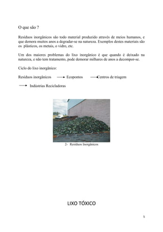 O que são ?
Resíduos inorgânicos são todo material produzido através de meios humanos, e
que demora muitos anos a degradar-se na natureza. Exemplos destes materiais são
os plásticos, os metais, o vidro, etc.
Um dos maiores problemas do lixo inorgânico é que quando é deixado na
natureza, e não tem tratamento, pode demorar milhares de anos a decompor-se.
Ciclo do lixo inorgânico:
Resíduos inorgânicos

Ecopontos

Centros de triagem

Indústrias Recicladoras

2- Resíduos Inorgânicos

LIXO TÓXICO
5

 