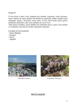 O que é?
O lixo tóxico é todo o lixo composto por resíduos venenosos, como solventes,
tintas, baterias de carros, baterias de telemóveis, pesticidas, pilhas, produtos para
desentupir sanitas e lavatórios, entre outros. O lixo tóxico pode causar graves
problemas ambientais e por vezes também aos seres-vivos.
Além destes exemplos, existe também lixo altamente tóxico, como o lixo nuclear
e o hospitalar, estes devem receber tratamentos especiais.
Exemplos de lixo hospitalar:
- Pensos Rápidos
- Seringas
- Gazes
- Algodão

3-Resíduos Tóxico I

4- Resíduos Tóxicos II

RECICLAGEM
6

 